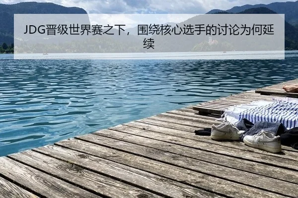JDG晋级世界赛之下，围绕核心选手的讨论为何延续