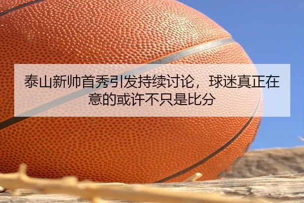 泰山新帅首秀引发持续讨论，球迷真正在意的或许不只是比分